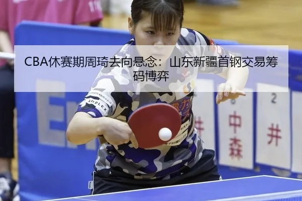 CBA休赛期周琦去向悬念：山东新疆首钢交易筹码博弈